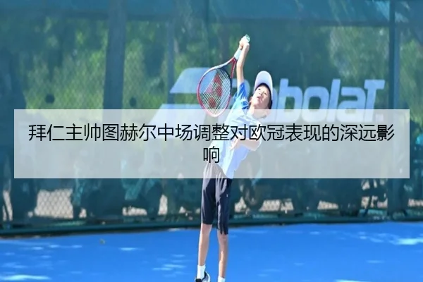 拜仁主帅图赫尔中场调整对欧冠表现的深远影响（agmobile）
